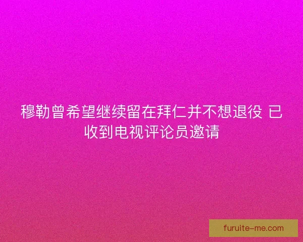 穆勒曾希望继续留在拜仁并不想退役 已收到电视评论员邀请