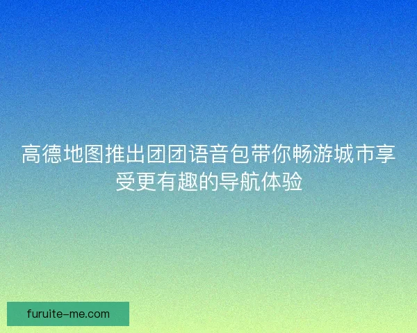 高德地图推出团团语音包带你畅游城市享受更有趣的导航体验