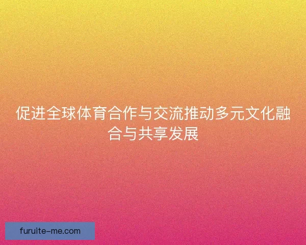 促进全球体育合作与交流推动多元文化融合与共享发展