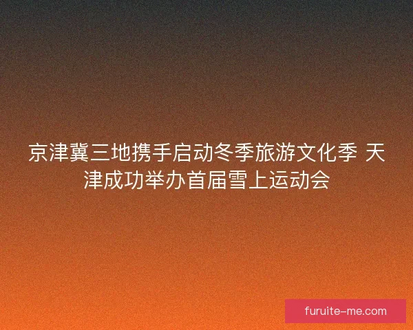 京津冀三地携手启动冬季旅游文化季 天津成功举办首届雪上运动会