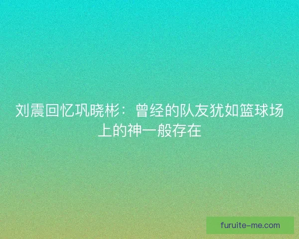 刘震回忆巩晓彬：曾经的队友犹如篮球场上的神一般存在