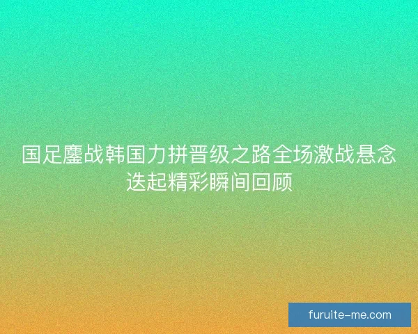 国足鏖战韩国力拼晋级之路全场激战悬念迭起精彩瞬间回顾