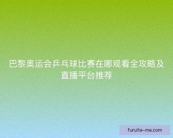 巴黎奥运会乒乓球比赛在哪观看全攻略及直播平台推荐