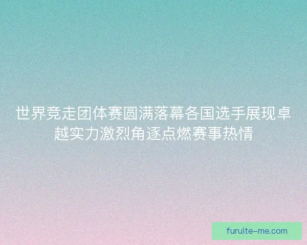 世界竞走团体赛圆满落幕各国选手展现卓越实力激烈角逐点燃赛事热情