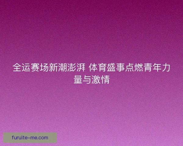 全运赛场新潮澎湃 体育盛事点燃青年力量与激情