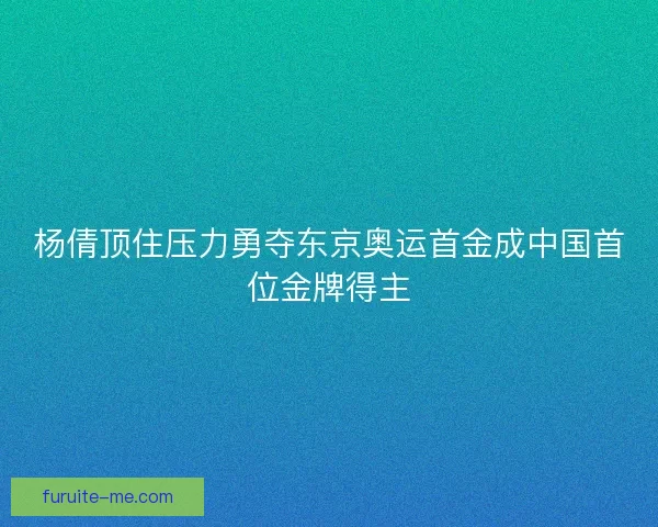 杨倩顶住压力勇夺东京奥运首金成中国首位金牌得主