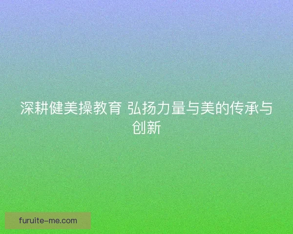 深耕健美操教育 弘扬力量与美的传承与创新