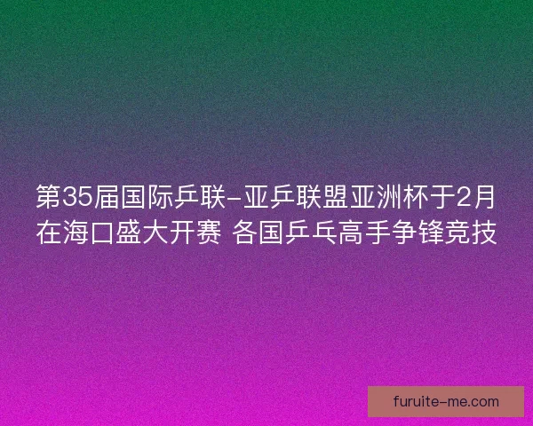 第35届国际乒联-亚乒联盟亚洲杯于2月在海口盛大开赛 各国乒乓高手争锋竞技