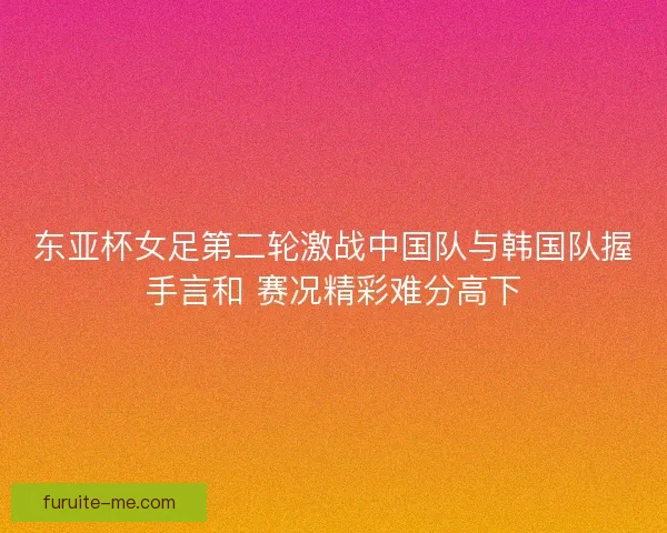 东亚杯女足第二轮激战中国队与韩国队握手言和 赛况精彩难分高下