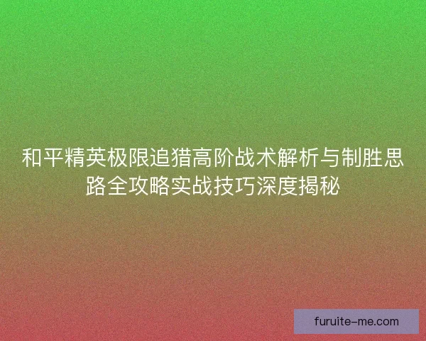 和平精英极限追猎高阶战术解析与制胜思路全攻略实战技巧深度揭秘