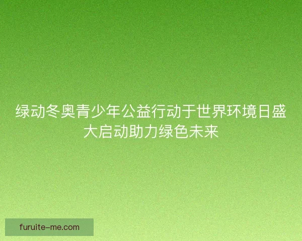绿动冬奥青少年公益行动于世界环境日盛大启动助力绿色未来