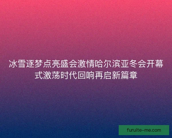 冰雪逐梦点亮盛会激情哈尔滨亚冬会开幕式激荡时代回响再启新篇章
