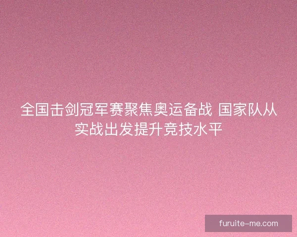 全国击剑冠军赛聚焦奥运备战 国家队从实战出发提升竞技水平