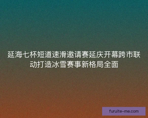 延海七杯短道速滑邀请赛延庆开幕跨市联动打造冰雪赛事新格局全面